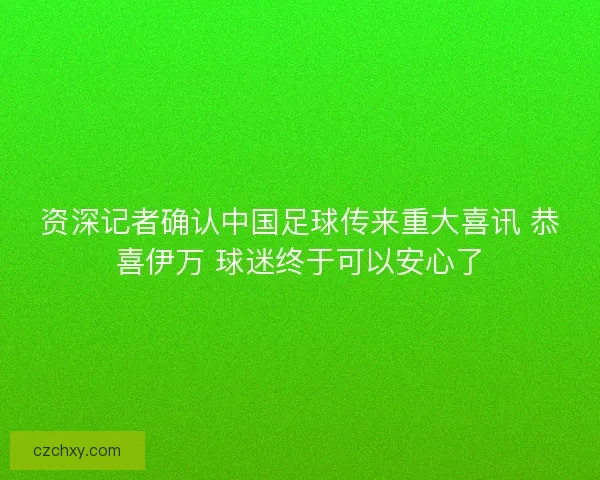 资深记者确认中国足球传来重大喜讯 恭喜伊万 球迷终于可以安心了