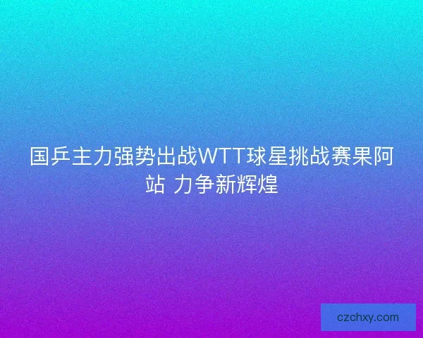 国乒主力强势出战WTT球星挑战赛果阿站 力争新辉煌