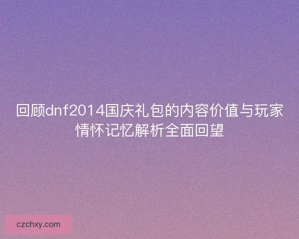 回顾dnf2014国庆礼包的内容价值与玩家情怀记忆解析全面回望