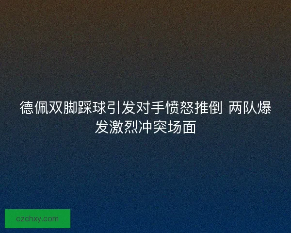 德佩双脚踩球引发对手愤怒推倒 两队爆发激烈冲突场面