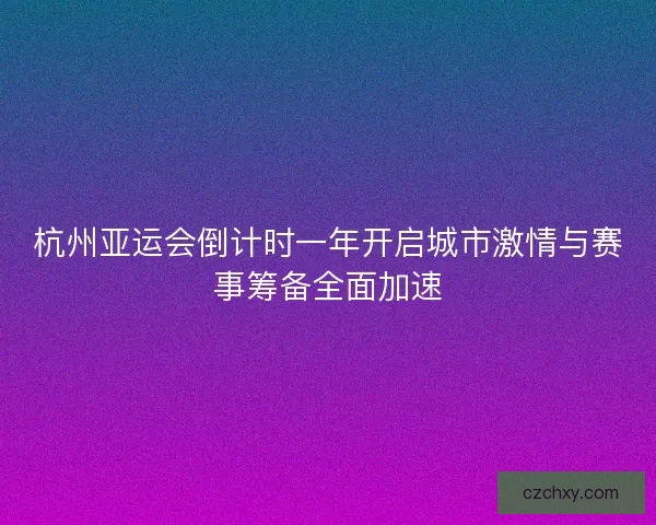 杭州亚运会倒计时一年开启城市激情与赛事筹备全面加速
