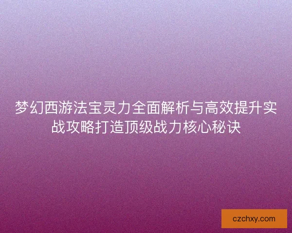 梦幻西游法宝灵力全面解析与高效提升实战攻略打造顶级战力核心秘诀