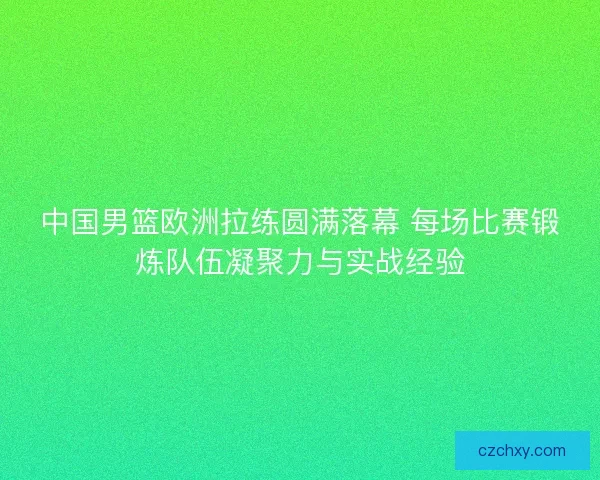 中国男篮欧洲拉练圆满落幕 每场比赛锻炼队伍凝聚力与实战经验