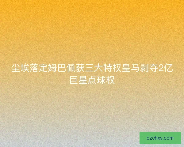 尘埃落定姆巴佩获三大特权皇马剥夺2亿巨星点球权