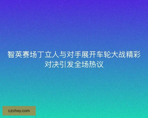 智英赛场丁立人与对手展开车轮大战精彩对决引发全场热议 智英赛场丁立人与对手展开车轮大战精彩对决引发全场热议