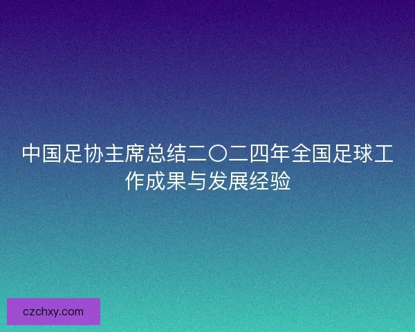 中国足协主席总结二〇二四年全国足球工作成果与发展经验 中国足协主席总结二〇二四年全国足球工作成果与发展经验