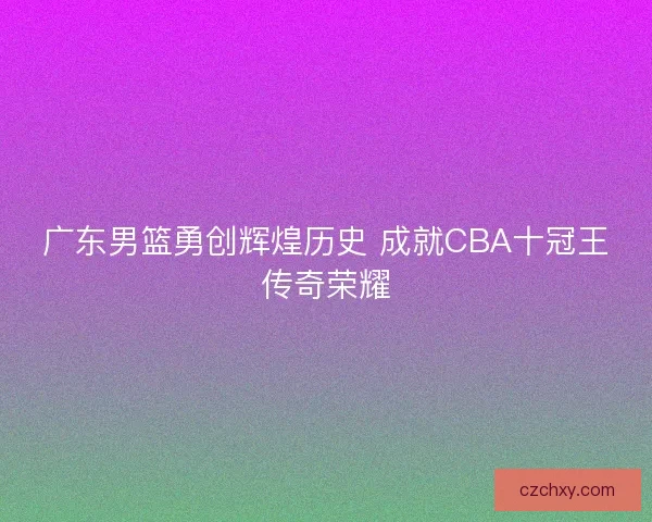 广东男篮勇创辉煌历史 成就CBA十冠王传奇荣耀