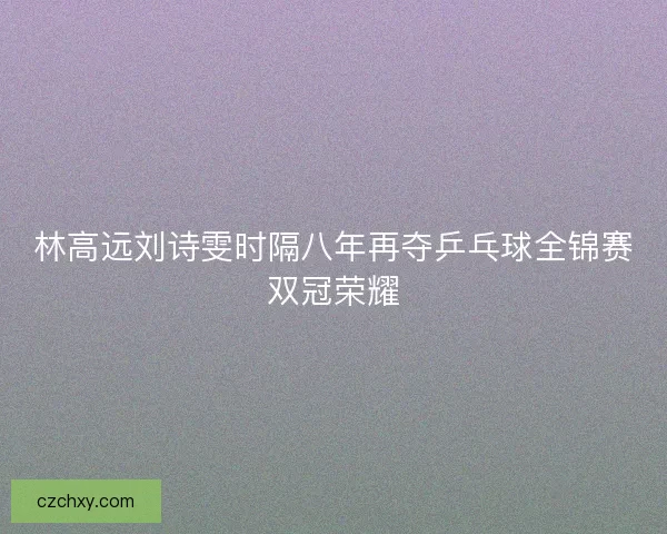 林高远刘诗雯时隔八年再夺乒乓球全锦赛双冠荣耀