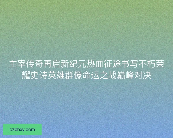 主宰传奇再启新纪元热血征途书写不朽荣耀史诗英雄群像命运之战巅峰对决
